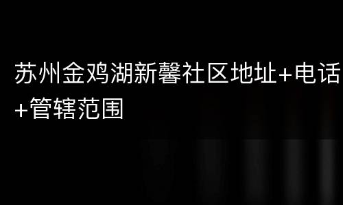 苏州金鸡湖新馨社区地址+电话+管辖范围