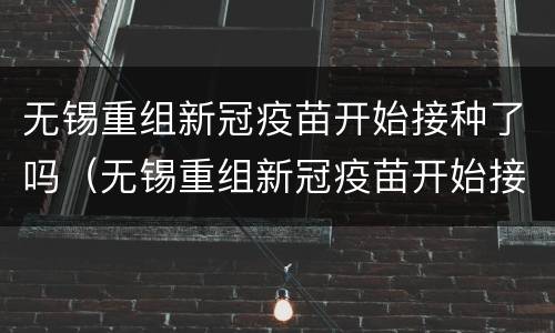 无锡重组新冠疫苗开始接种了吗（无锡重组新冠疫苗开始接种了吗现在）