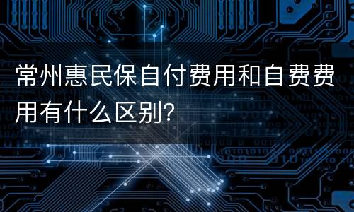 常州惠民保自付费用和自费费用有什么区别？