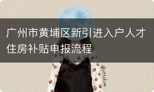 广州市黄埔区新引进入户人才住房补贴申报流程
