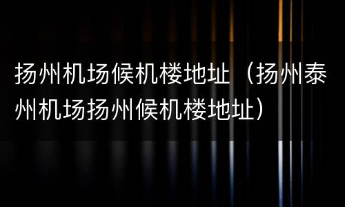 扬州机场候机楼地址（扬州泰州机场扬州候机楼地址）