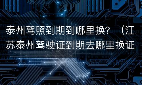 泰州驾照到期到哪里换？（江苏泰州驾驶证到期去哪里换证）