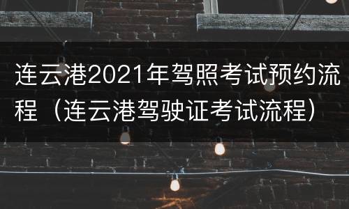 连云港2021年驾照考试预约流程（连云港驾驶证考试流程）