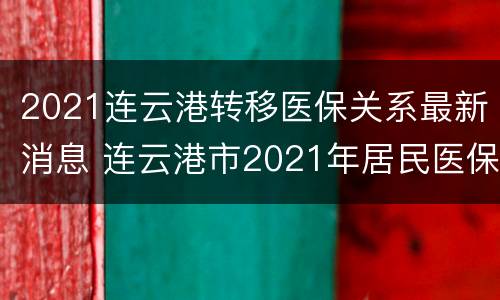2021连云港转移医保关系最新消息 连云港市2021年居民医保