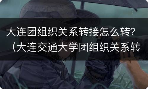 大连团组织关系转接怎么转？（大连交通大学团组织关系转接）
