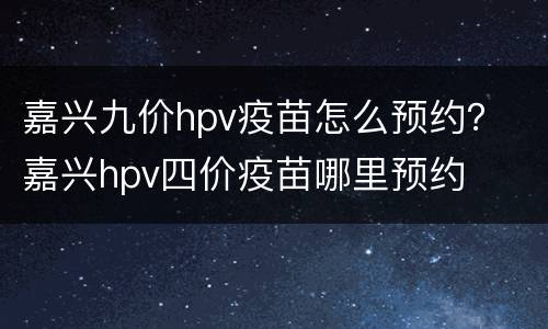 嘉兴九价hpv疫苗怎么预约？ 嘉兴hpv四价疫苗哪里预约