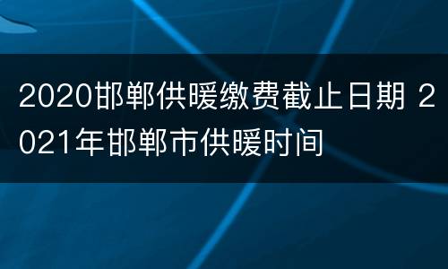 2020邯郸供暖缴费截止日期 2021年邯郸市供暖时间