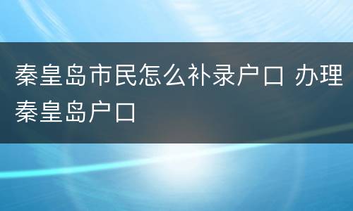 秦皇岛市民怎么补录户口 办理秦皇岛户口