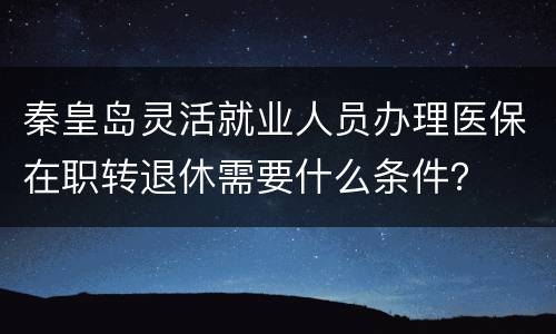 秦皇岛灵活就业人员办理医保在职转退休需要什么条件？