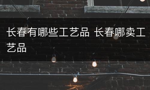 长春有哪些工艺品 长春哪卖工艺品