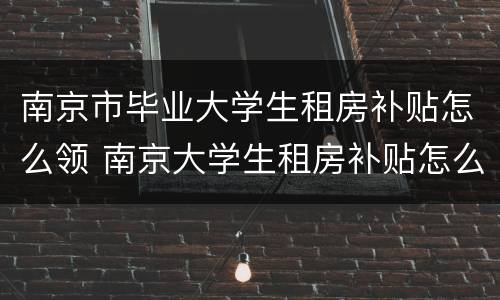 南京市毕业大学生租房补贴怎么领 南京大学生租房补贴怎么领取