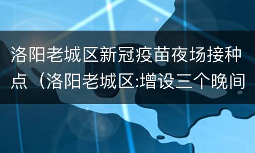 洛阳老城区新冠疫苗夜场接种点（洛阳老城区:增设三个晚间疫苗接种点,方便群众打疫苗）