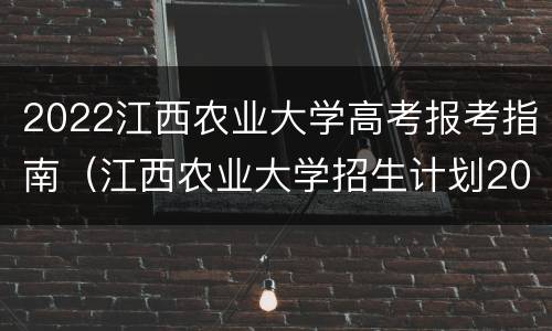 2022江西农业大学高考报考指南（江西农业大学招生计划2021）