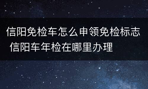 信阳免检车怎么申领免检标志 信阳车年检在哪里办理