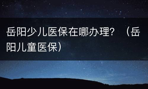 岳阳少儿医保在哪办理？（岳阳儿童医保）