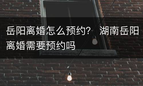 岳阳离婚怎么预约？ 湖南岳阳离婚需要预约吗