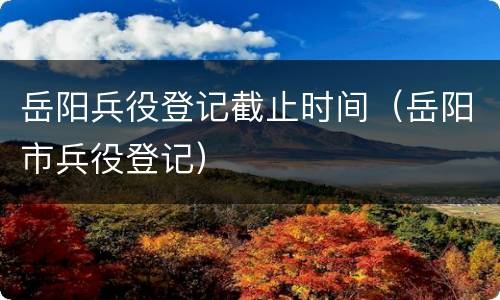 岳阳兵役登记截止时间（岳阳市兵役登记）