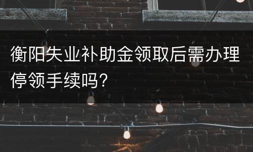 衡阳失业补助金领取后需办理停领手续吗?