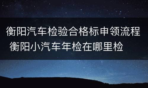 衡阳汽车检验合格标申领流程 衡阳小汽车年检在哪里检