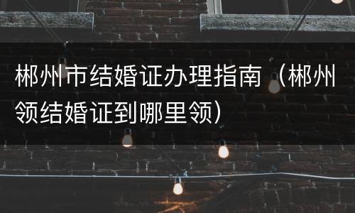 郴州市结婚证办理指南（郴州领结婚证到哪里领）