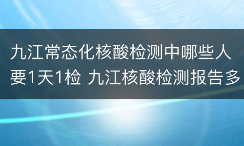 九江常态化核酸检测中哪些人要1天1检 九江核酸检测报告多久出结果?