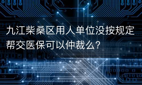 九江柴桑区用人单位没按规定帮交医保可以仲裁么?
