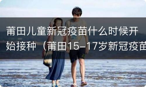 莆田儿童新冠疫苗什么时候开始接种（莆田15-17岁新冠疫苗接种）