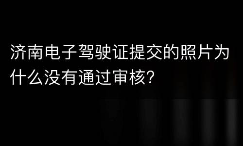 济南电子驾驶证提交的照片为什么没有通过审核?