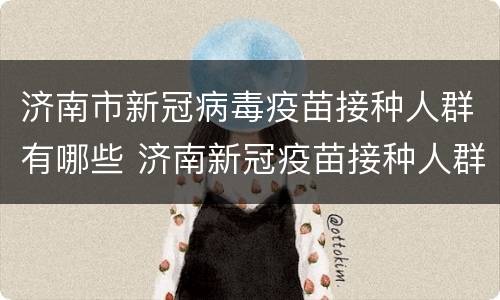 济南市新冠病毒疫苗接种人群有哪些 济南新冠疫苗接种人群规定