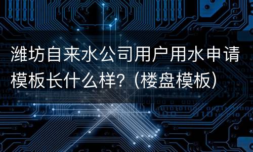 潍坊自来水公司用户用水申请模板长什么样？(楼盘模板)