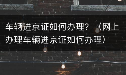 车辆进京证如何办理？（网上办理车辆进京证如何办理）