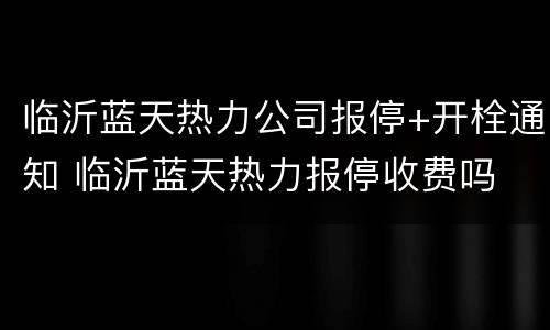 临沂蓝天热力公司报停+开栓通知 临沂蓝天热力报停收费吗