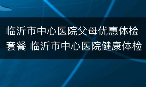 临沂市中心医院父母优惠体检套餐 临沂市中心医院健康体检中心