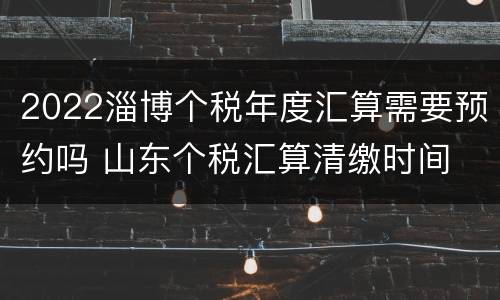 2022淄博个税年度汇算需要预约吗 山东个税汇算清缴时间
