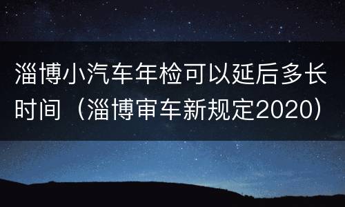 淄博小汽车年检可以延后多长时间（淄博审车新规定2020）
