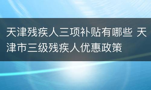天津残疾人三项补贴有哪些 天津市三级残疾人优惠政策