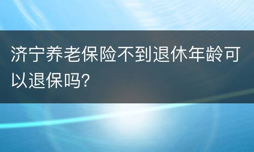 济宁养老保险不到退休年龄可以退保吗？