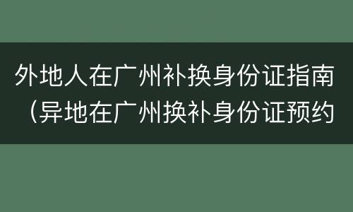 外地人在广州补换身份证指南（异地在广州换补身份证预约）