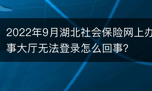 2022年9月湖北社会保险网上办事大厅无法登录怎么回事？