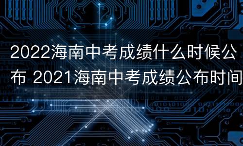 2022海南中考成绩什么时候公布 2021海南中考成绩公布时间