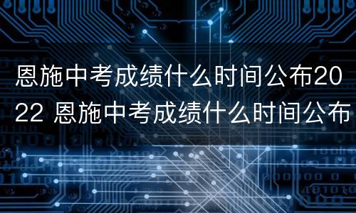 恩施中考成绩什么时间公布2022 恩施中考成绩什么时间公布2022年级