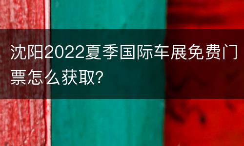 沈阳2022夏季国际车展免费门票怎么获取？