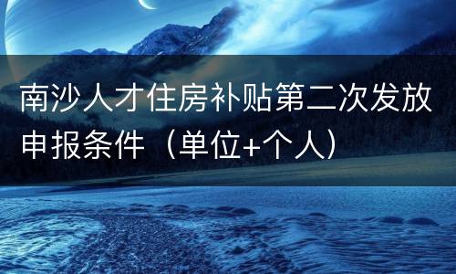 南沙人才住房补贴第二次发放申报条件（单位+个人）