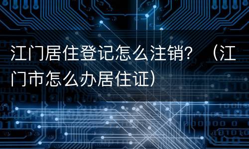 江门居住登记怎么注销？（江门市怎么办居住证）