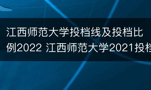 江西师范大学投档线及投档比例2022 江西师范大学2021投档比例