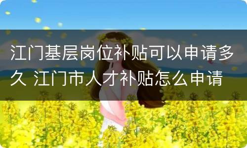 江门基层岗位补贴可以申请多久 江门市人才补贴怎么申请