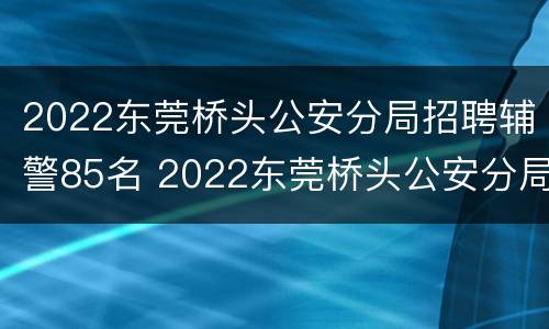 2022东莞桥头公安分局招聘辅警85名 2022东莞桥头公安分局招聘辅警85名公务员