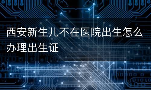 西安新生儿不在医院出生怎么办理出生证