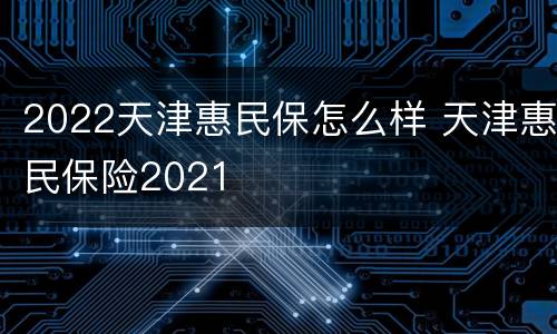 2022天津惠民保怎么样 天津惠民保险2021