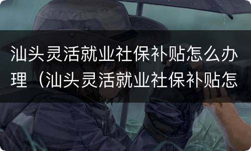 汕头灵活就业社保补贴怎么办理（汕头灵活就业社保补贴怎么办理流程）